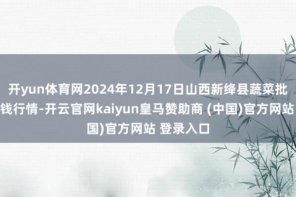 开yun体育网2024年12月17日山西新绛县蔬菜批发市集价钱行情-开云官网kaiyun皇马赞助商 (中国)官方网站 登录入口