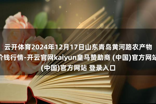 云开体育2024年12月17日山东青岛黄河路农产物批发市集价钱行情-开云官网kaiyun皇马赞助商 (中国)官方网站 登录入口
