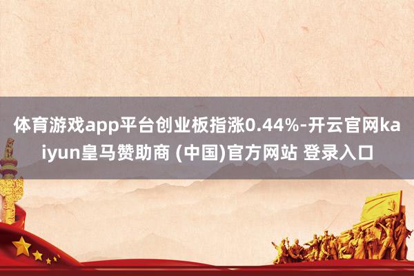 体育游戏app平台创业板指涨0.44%-开云官网kaiyun皇马赞助商 (中国)官方网站 登录入口