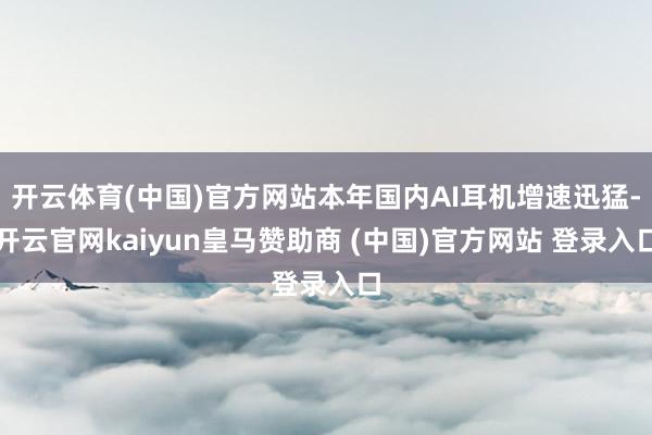 开云体育(中国)官方网站本年国内AI耳机增速迅猛-开云官网kaiyun皇马赞助商 (中国)官方网站 登录入口