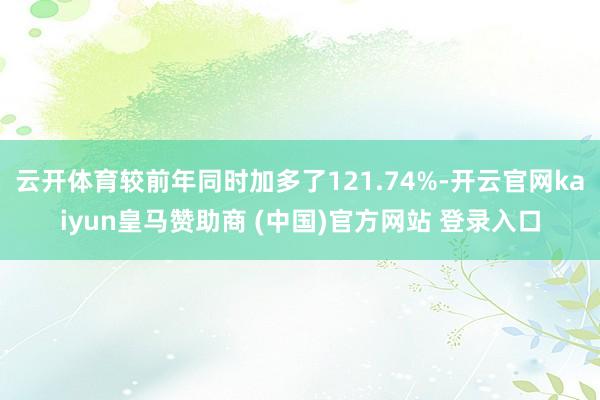 云开体育较前年同时加多了121.74%-开云官网kaiyun皇马赞助商 (中国)官方网站 登录入口