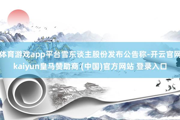 体育游戏app平台雪东谈主股份发布公告称-开云官网kaiyun皇马赞助商 (中国)官方网站 登录入口