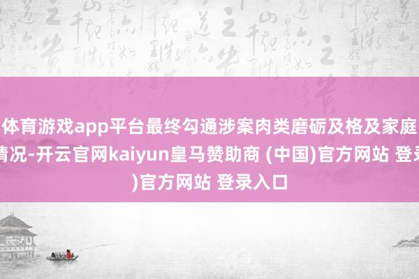 体育游戏app平台最终勾通涉案肉类磨砺及格及家庭疏淡情况-开云官网kaiyun皇马赞助商 (中国)官方网站 登录入口