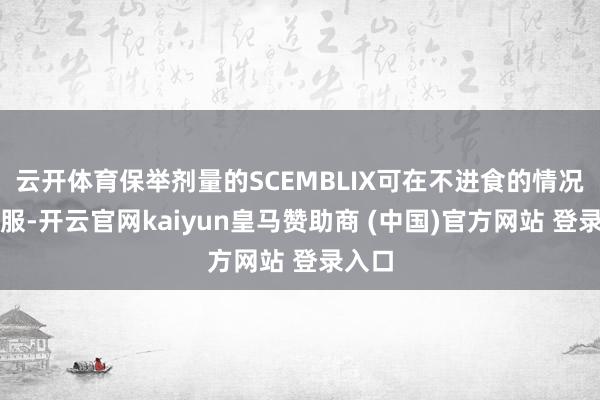 云开体育保举剂量的SCEMBLIX可在不进食的情况下口服-开云官网kaiyun皇马赞助商 (中国)官方网站 登录入口