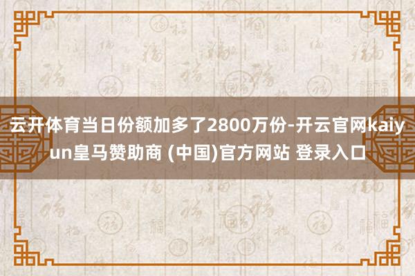 云开体育当日份额加多了2800万份-开云官网kaiyun皇马赞助商 (中国)官方网站 登录入口
