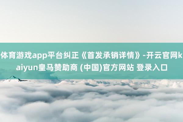 体育游戏app平台纠正《首发承销详情》-开云官网kaiyun皇马赞助商 (中国)官方网站 登录入口