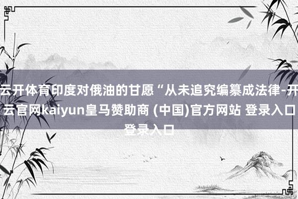 云开体育印度对俄油的甘愿“从未追究编纂成法律-开云官网kaiyun皇马赞助商 (中国)官方网站 登录入口