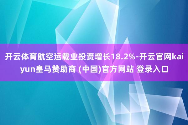 开云体育航空运载业投资增长18.2%-开云官网kaiyun皇马赞助商 (中国)官方网站 登录入口