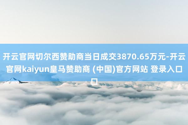 开云官网切尔西赞助商当日成交3870.65万元-开云官网kaiyun皇马赞助商 (中国)官方网站 登录入口