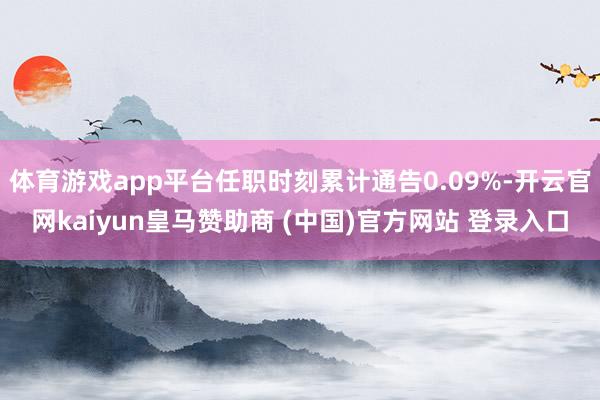 体育游戏app平台任职时刻累计通告0.09%-开云官网kaiyun皇马赞助商 (中国)官方网站 登录入口