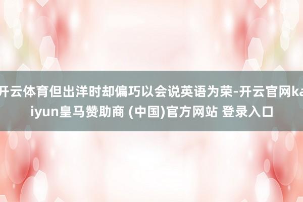 开云体育但出洋时却偏巧以会说英语为荣-开云官网kaiyun皇马赞助商 (中国)官方网站 登录入口
