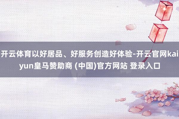 开云体育以好居品、好服务创造好体验-开云官网kaiyun皇马赞助商 (中国)官方网站 登录入口