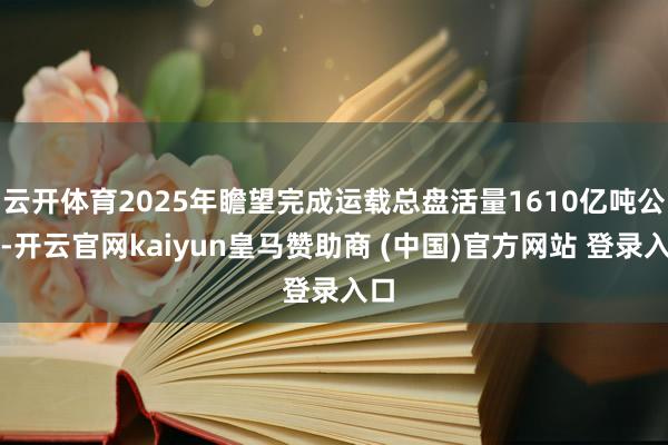 云开体育2025年瞻望完成运载总盘活量1610亿吨公里-开云官网kaiyun皇马赞助商 (中国)官方网站 登录入口