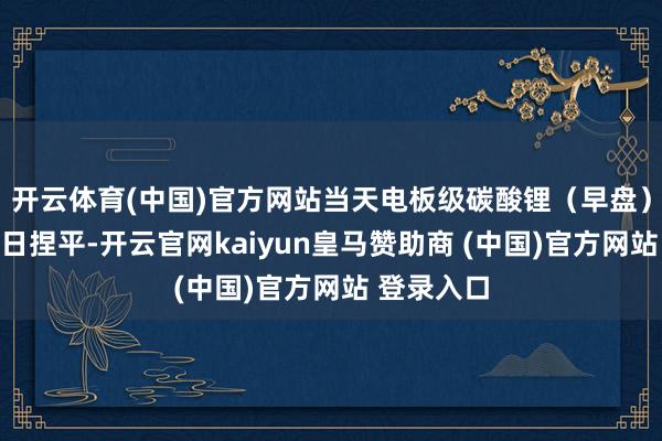 开云体育(中国)官方网站当天电板级碳酸锂（早盘）价钱与上日捏平-开云官网kaiyun皇马赞助商 (中国)官方网站 登录入口