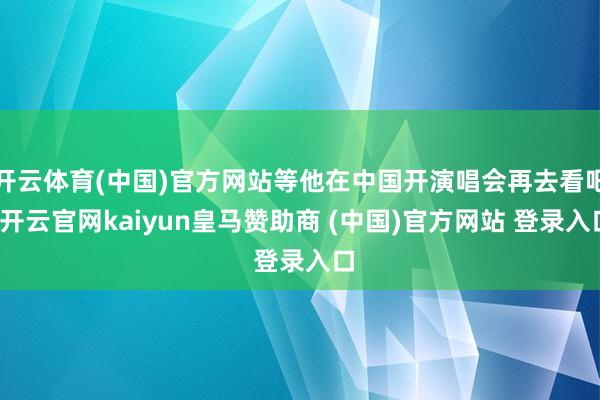 开云体育(中国)官方网站等他在中国开演唱会再去看吧-开云官网kaiyun皇马赞助商 (中国)官方网站 登录入口