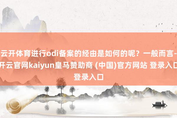 云开体育进行odi备案的经由是如何的呢?一般而言-开云官网kaiyun皇马赞助商 (中国)官方网站 登录入口