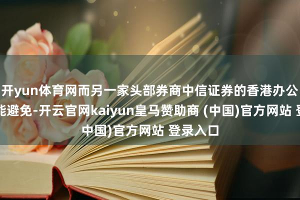 开yun体育网而另一家头部券商中信证券的香港办公室亦未能避免-开云官网kaiyun皇马赞助商 (中国)官方网站 登录入口