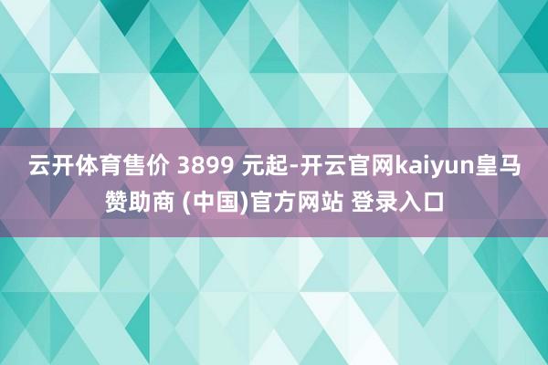 云开体育售价 3899 元起-开云官网kaiyun皇马赞助商 (中国)官方网站 登录入口