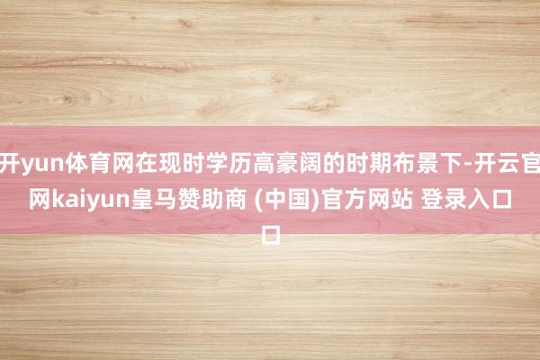 开yun体育网在现时学历高豪阔的时期布景下-开云官网kaiyun皇马赞助商 (中国)官方网站 登录入口