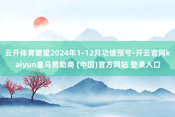 云开体育瞻望2024年1-12月功绩预亏-开云官网kaiyun皇马赞助商 (中国)官方网站 登录入口