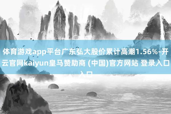 体育游戏app平台广东弘大股价累计高潮1.56%-开云官网kaiyun皇马赞助商 (中国)官方网站 登录入口
