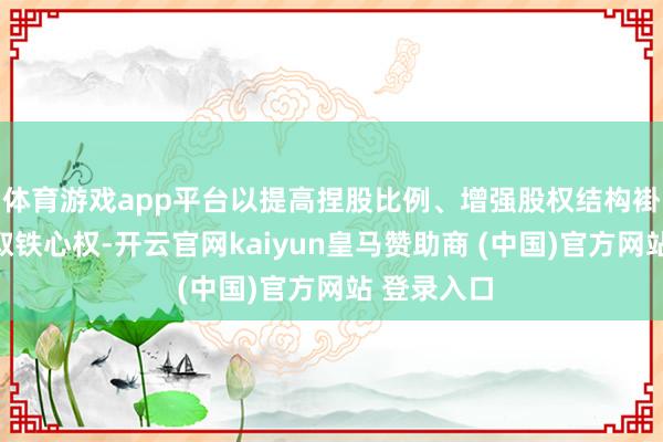 体育游戏app平台以提高捏股比例、增强股权结构褂讪性并获取铁心权-开云官网kaiyun皇马赞助商 (中国)官方网站 登录入口