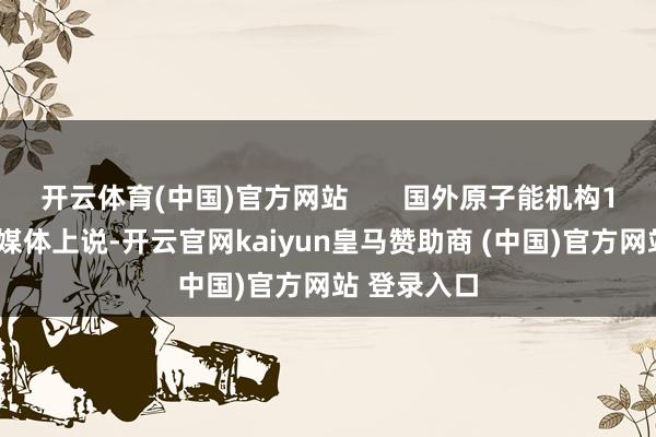 开云体育(中国)官方网站       国外原子能机构18日在外交媒体上说-开云官网kaiyun皇马赞助商 (中国)官方网站 登录入口
