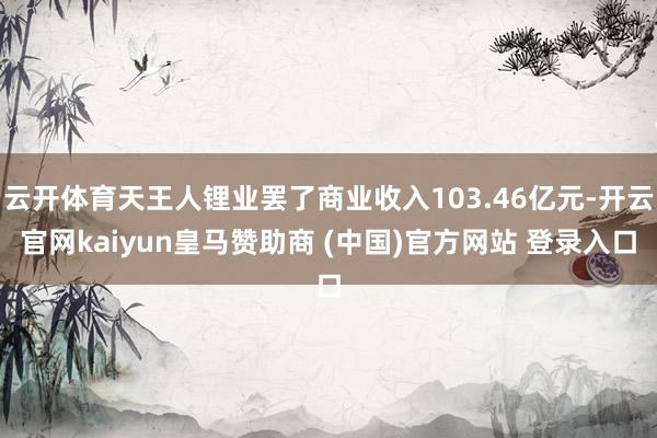 云开体育天王人锂业罢了商业收入103.46亿元-开云官网kaiyun皇马赞助商 (中国)官方网站 登录入口