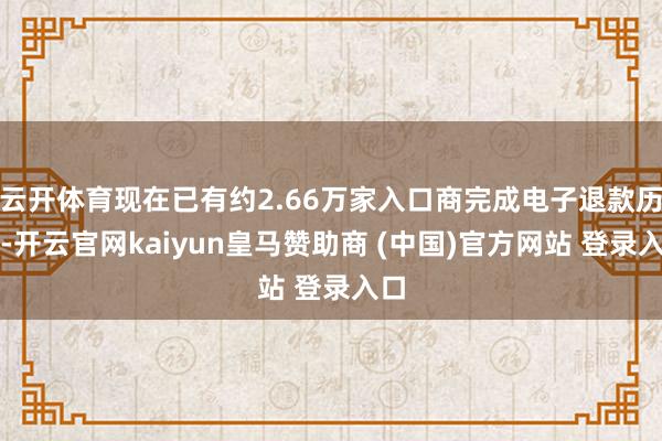 云开体育现在已有约2.66万家入口商完成电子退款历程-开云官网kaiyun皇马赞助商 (中国)官方网站 登录入口
