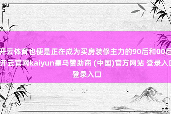 开云体育也便是正在成为买房装修主力的90后和00后-开云官网kaiyun皇马赞助商 (中国)官方网站 登录入口
