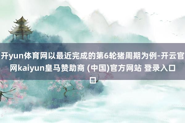开yun体育网以最近完成的第6轮猪周期为例-开云官网kaiyun皇马赞助商 (中国)官方网站 登录入口