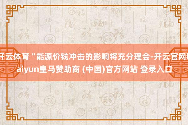 开云体育“能源价钱冲击的影响将充分理会-开云官网kaiyun皇马赞助商 (中国)官方网站 登录入口