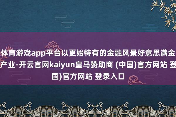 体育游戏app平台以更始特有的金融风景好意思满金融赋能产业-开云官网kaiyun皇马赞助商 (中国)官方网站 登录入口