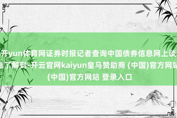 开yun体育网证券时报记者查询中国债券信息网上谈论债券信息了解到-开云官网kaiyun皇马赞助商 (中国)官方网站 登录入口