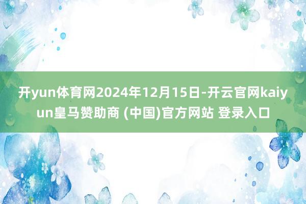 开yun体育网2024年12月15日-开云官网kaiyun皇马赞助商 (中国)官方网站 登录入口