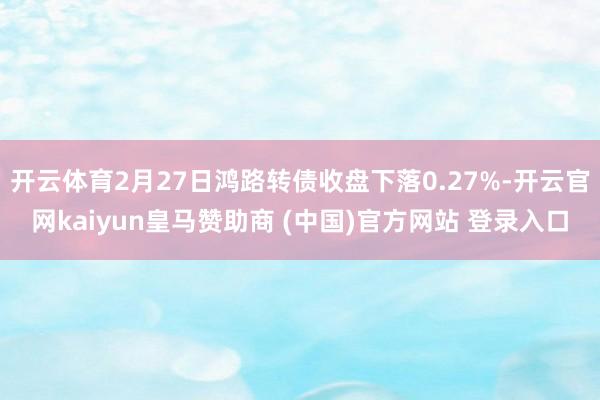 开云体育2月27日鸿路转债收盘下落0.27%-开云官网kaiyun皇马赞助商 (中国)官方网站 登录入口
