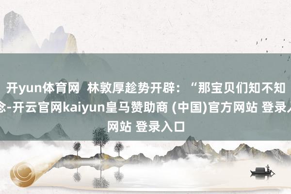 开yun体育网  林敦厚趁势开辟：“那宝贝们知不知说念-开云官网kaiyun皇马赞助商 (中国)官方网站 登录入口