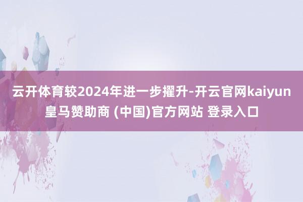 云开体育较2024年进一步擢升-开云官网kaiyun皇马赞助商 (中国)官方网站 登录入口
