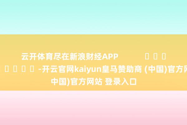云开体育尽在新浪财经APP            													-开云官网kaiyun皇马赞助商 (中国)官方网站 登录入口