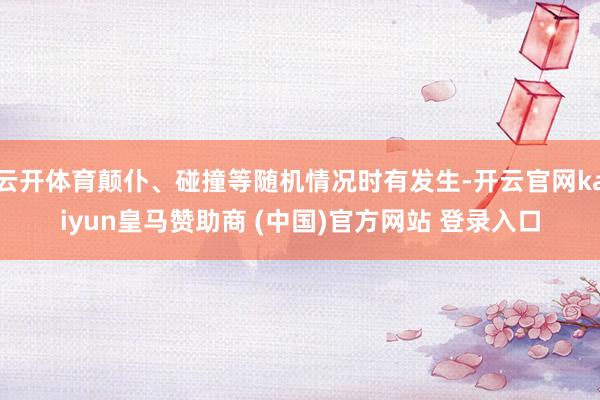 云开体育颠仆、碰撞等随机情况时有发生-开云官网kaiyun皇马赞助商 (中国)官方网站 登录入口