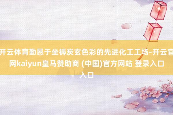 开云体育勤恳于坐褥炭玄色彩的先进化工工场-开云官网kaiyun皇马赞助商 (中国)官方网站 登录入口