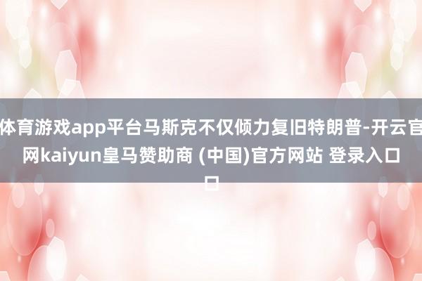 体育游戏app平台马斯克不仅倾力复旧特朗普-开云官网kaiyun皇马赞助商 (中国)官方网站 登录入口