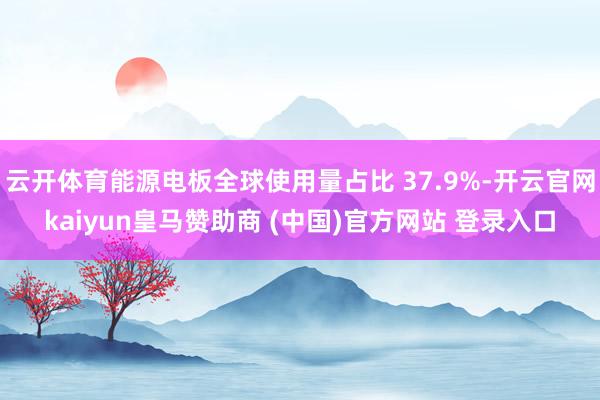 云开体育能源电板全球使用量占比 37.9%-开云官网kaiyun皇马赞助商 (中国)官方网站 登录入口