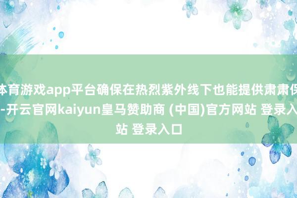 体育游戏app平台确保在热烈紫外线下也能提供肃肃保护-开云官网kaiyun皇马赞助商 (中国)官方网站 登录入口