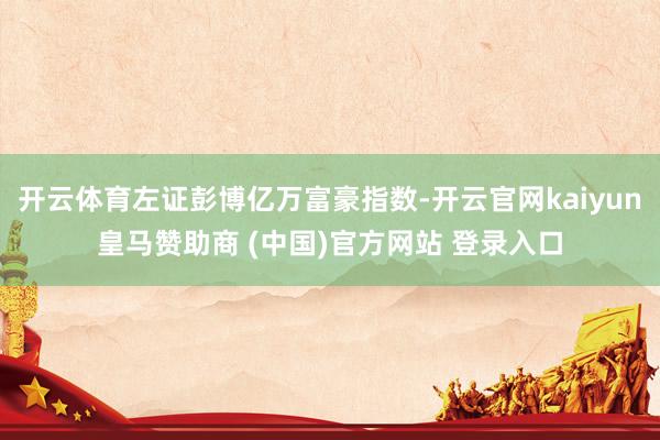 开云体育左证彭博亿万富豪指数-开云官网kaiyun皇马赞助商 (中国)官方网站 登录入口