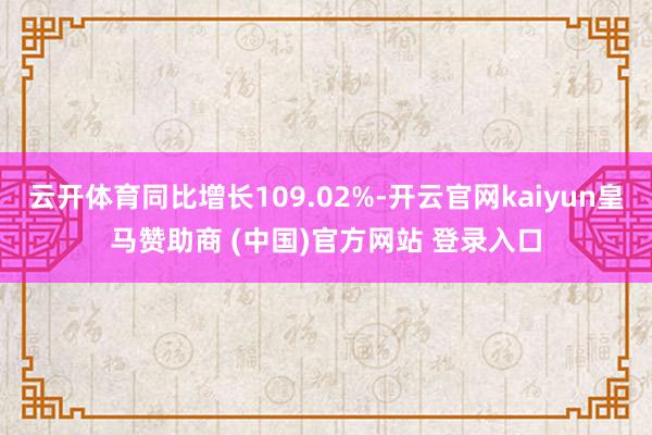 云开体育同比增长109.02%-开云官网kaiyun皇马赞助商 (中国)官方网站 登录入口
