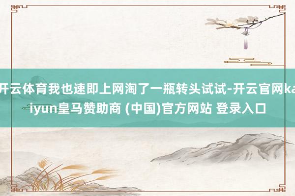 开云体育我也速即上网淘了一瓶转头试试-开云官网kaiyun皇马赞助商 (中国)官方网站 登录入口