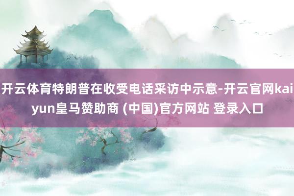 开云体育特朗普在收受电话采访中示意-开云官网kaiyun皇马赞助商 (中国)官方网站 登录入口