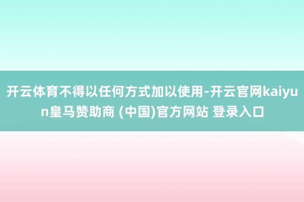 开云体育不得以任何方式加以使用-开云官网kaiyun皇马赞助商 (中国)官方网站 登录入口