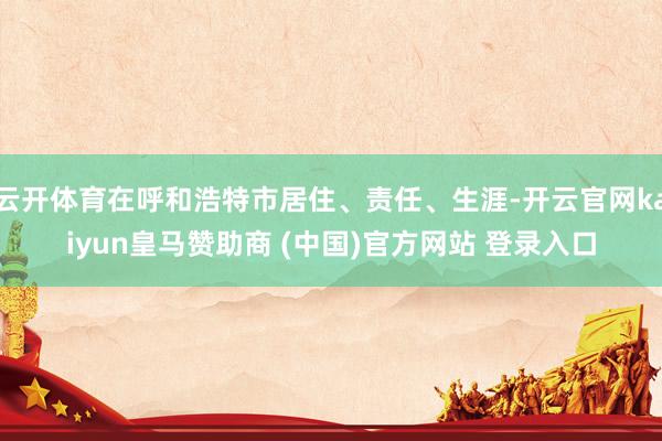 云开体育在呼和浩特市居住、责任、生涯-开云官网kaiyun皇马赞助商 (中国)官方网站 登录入口